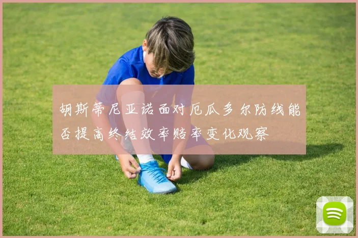 胡斯蒂尼亚诺面对厄瓜多尔防线能否提高终结效率赔率变化观察