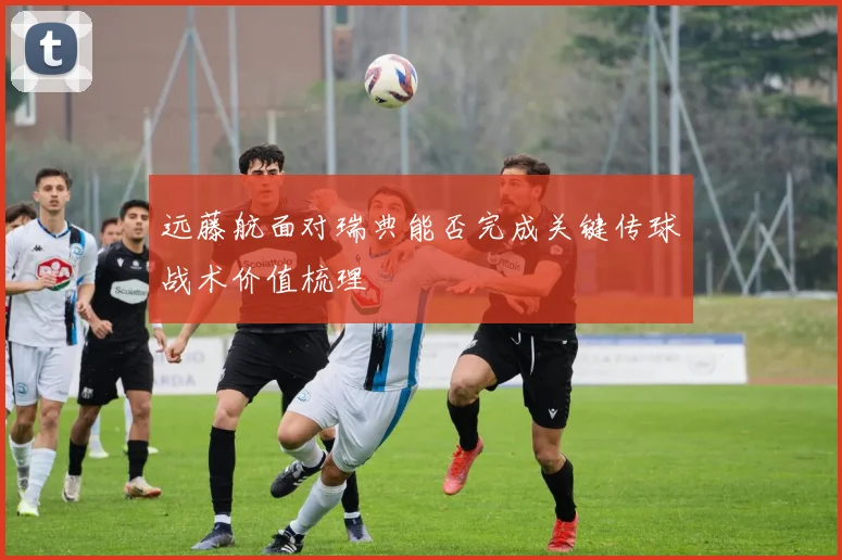远藤航面对瑞典能否完成关键传球战术价值梳理