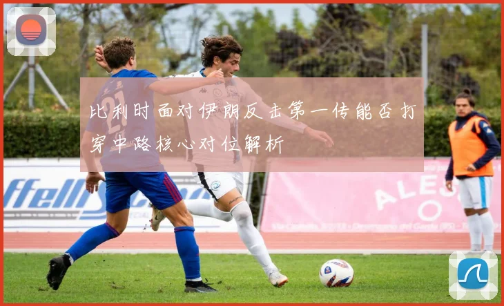 比利时面对伊朗反击第一传能否打穿中路核心对位解析