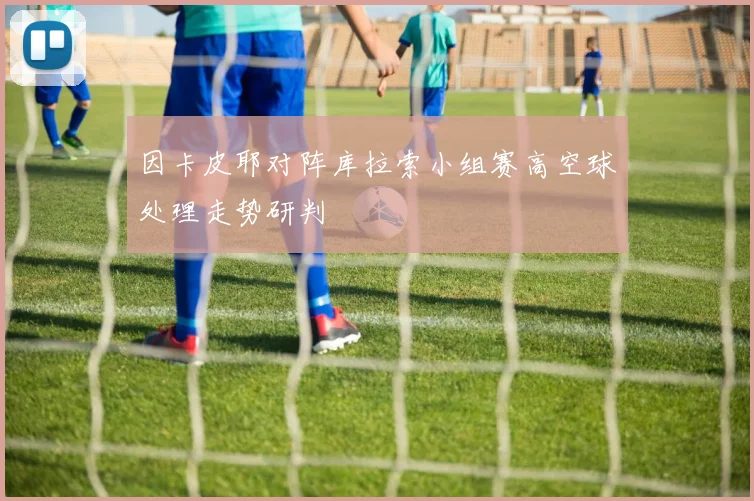 因卡皮耶对阵库拉索小组赛高空球处理走势研判