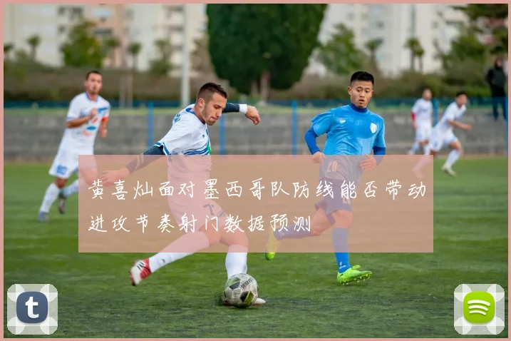 黄喜灿面对墨西哥队防线能否带动进攻节奏射门数据预测