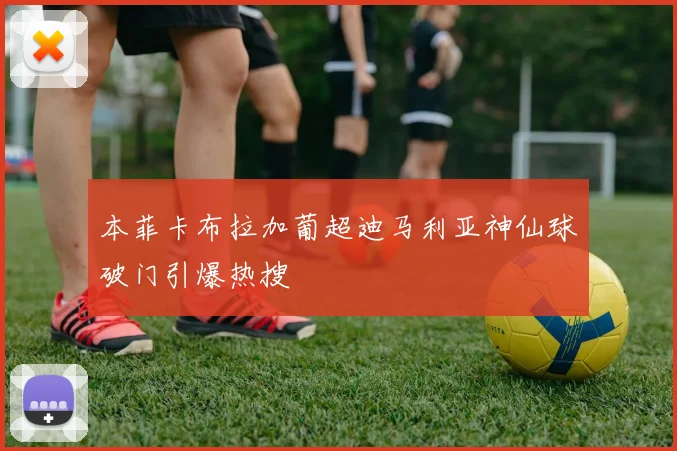 本菲卡布拉加葡超迪马利亚神仙球破门引爆热搜