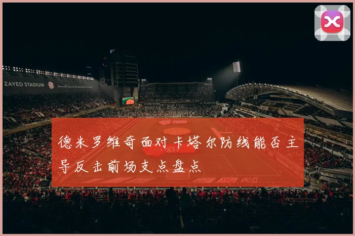 德米罗维奇面对卡塔尔防线能否主导反击前场支点盘点