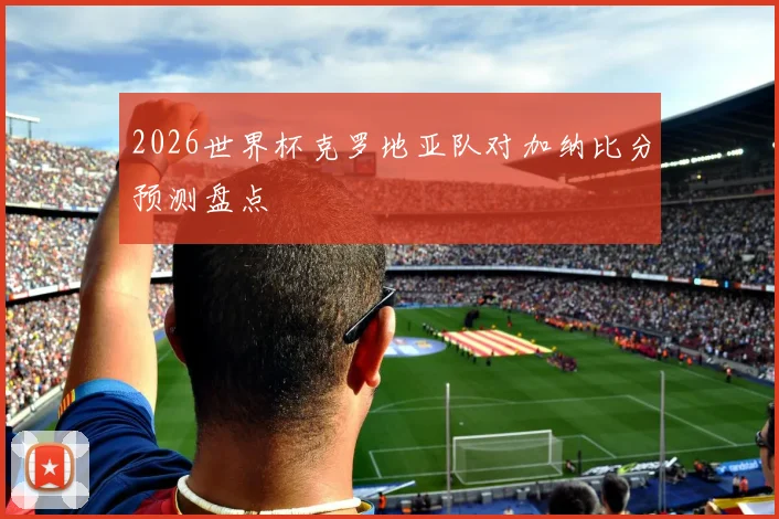 2026世界杯克罗地亚队对加纳比分预测盘点