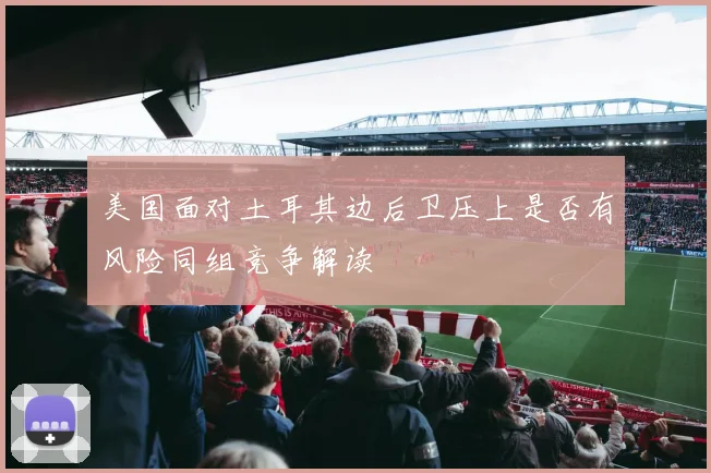 美国面对土耳其边后卫压上是否有风险同组竞争解读