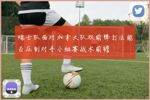 瑞士队面对加拿大队双前锋打法能否压制对手小组赛战术前瞻