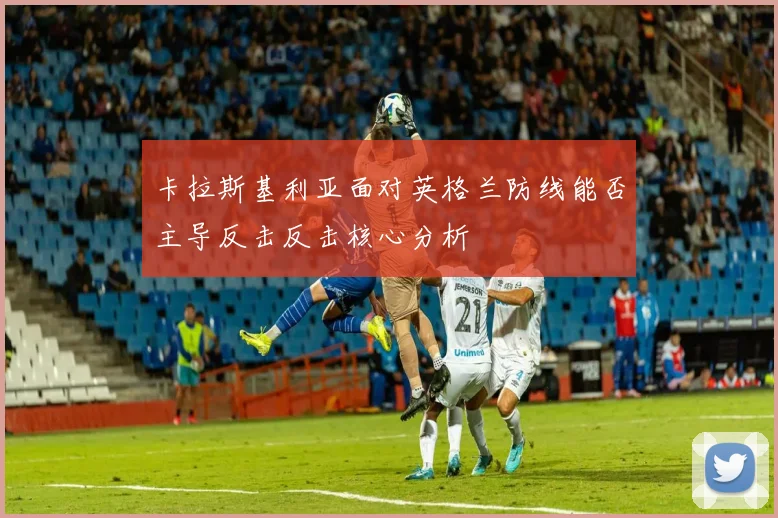 卡拉斯基利亚面对英格兰防线能否主导反击反击核心分析