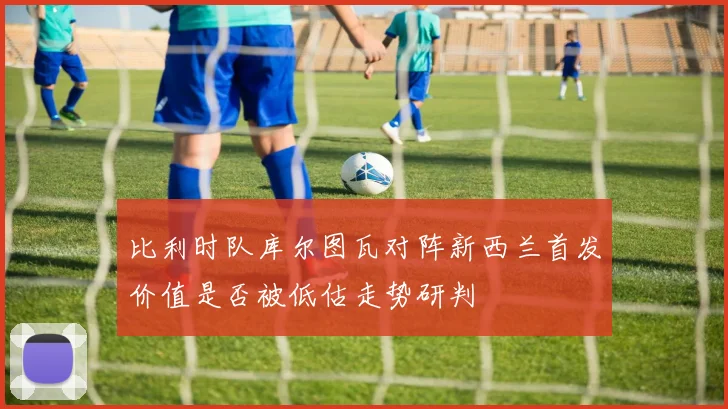 比利时队库尔图瓦对阵新西兰首发价值是否被低估走势研判
