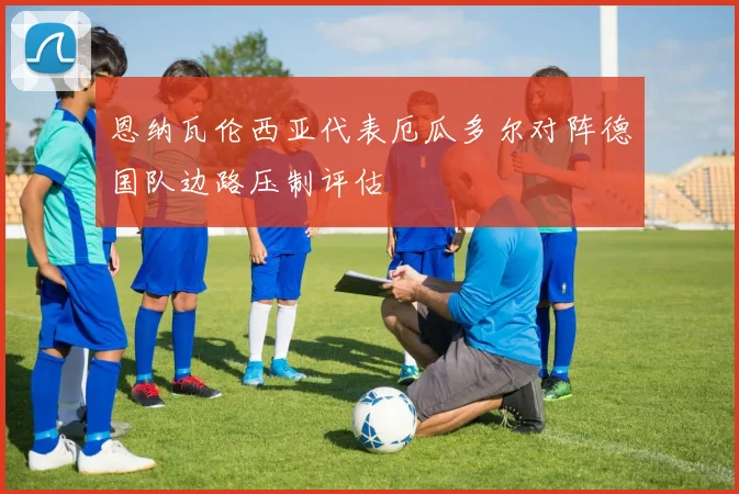 恩纳瓦伦西亚代表厄瓜多尔对阵德国队边路压制评估