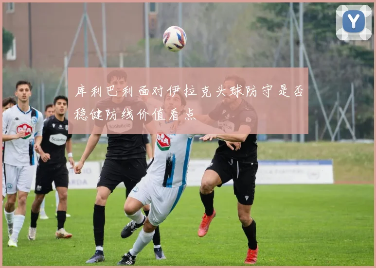 库利巴利面对伊拉克头球防守是否稳健防线价值看点
