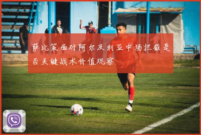 萨比策面对阿尔及利亚中场拦截是否关键战术价值观察