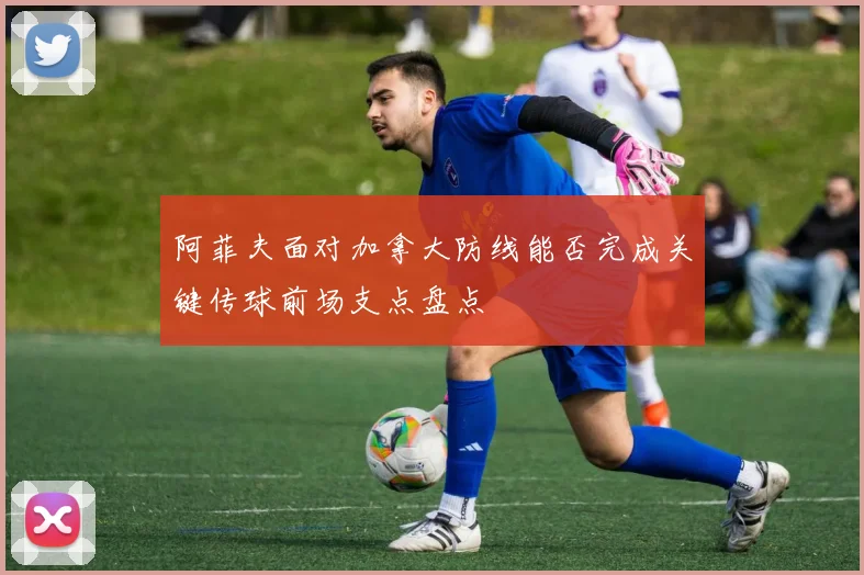 阿菲夫面对加拿大防线能否完成关键传球前场支点盘点