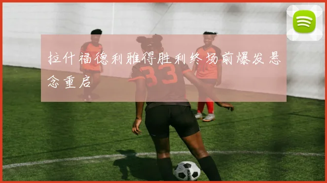 拉什福德利雅得胜利终场前爆发悬念重启