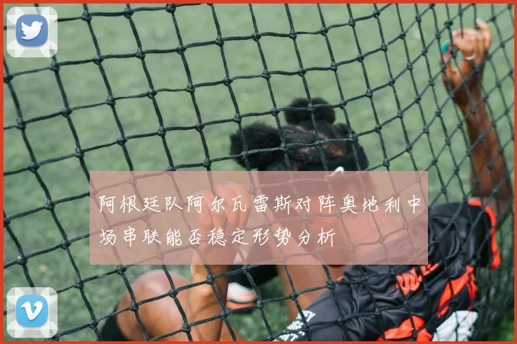 阿根廷队阿尔瓦雷斯对阵奥地利中场串联能否稳定形势分析
