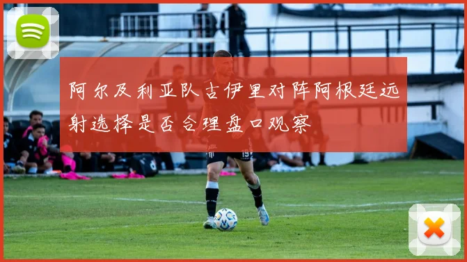 阿尔及利亚队古伊里对阵阿根廷远射选择是否合理盘口观察
