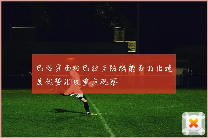 巴洛贡面对巴拉圭防线能否打出速度优势进攻重点观察