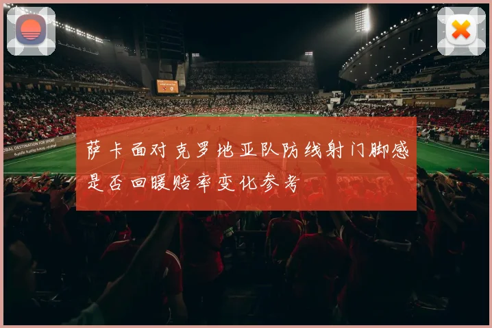 萨卡面对克罗地亚队防线射门脚感是否回暖赔率变化参考