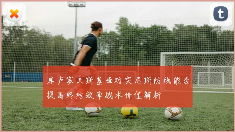 库卢塞夫斯基面对突尼斯防线能否提高终结效率战术价值解析