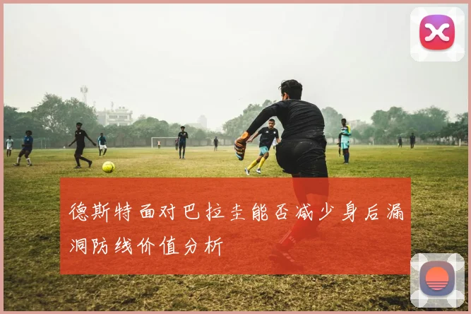 德斯特面对巴拉圭能否减少身后漏洞防线价值分析