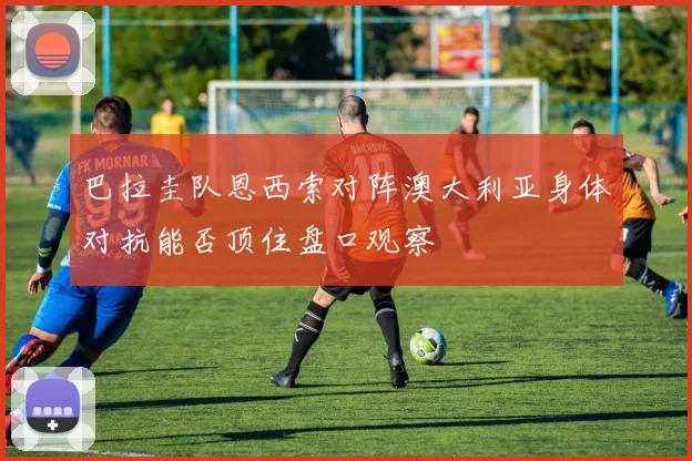 巴拉圭队恩西索对阵澳大利亚身体对抗能否顶住盘口观察