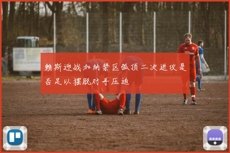 赖斯迎战加纳禁区弧顶二次进攻是否足以摆脱对手压迫