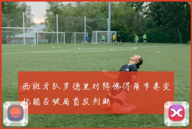 西班牙队罗德里对阵佛得角节奏变化能否破局首发判断