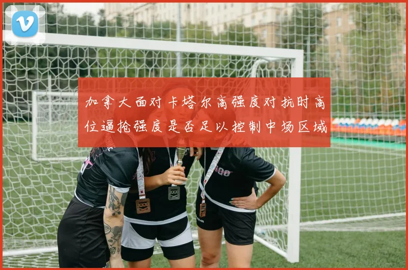 加拿大面对卡塔尔高强度对抗时高位逼抢强度是否足以控制中场区域