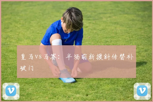 皇马vs马赛：半场前新援斜传替补破门