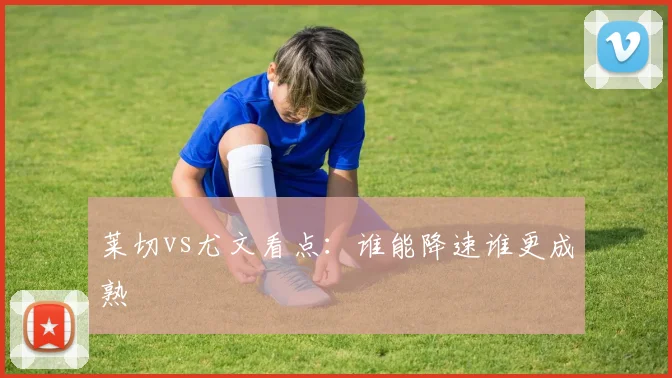 莱切vs尤文看点：谁能降速谁更成熟