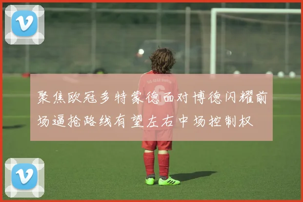 聚焦欧冠多特蒙德面对博德闪耀前场逼抢路线有望左右中场控制权