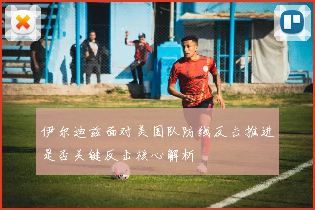 伊尔迪兹面对美国队防线反击推进是否关键反击核心解析