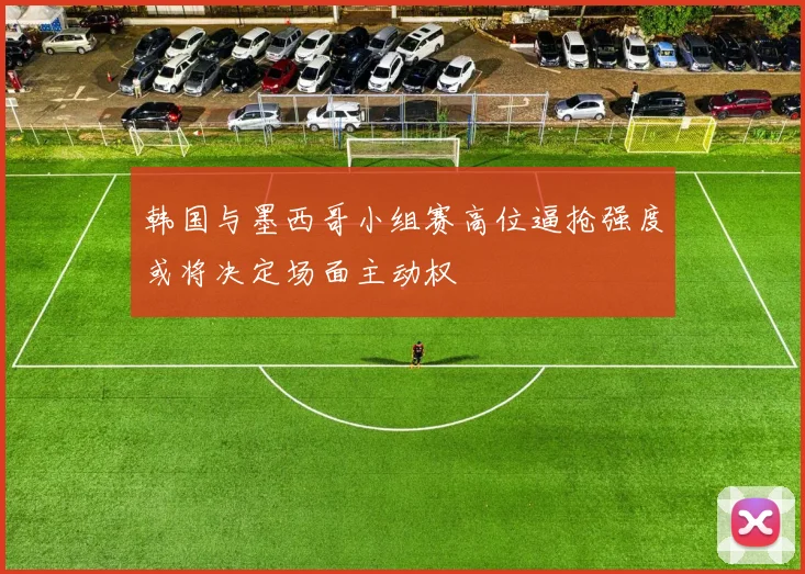 韩国与墨西哥小组赛高位逼抢强度或将决定场面主动权