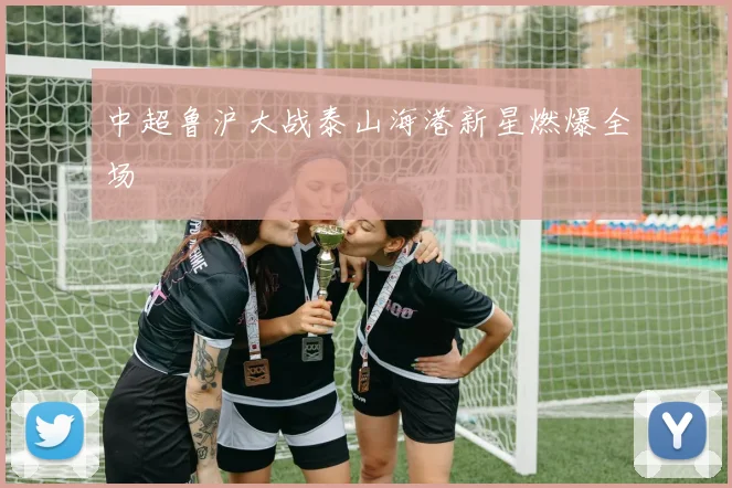 中超鲁沪大战泰山海港新星燃爆全场