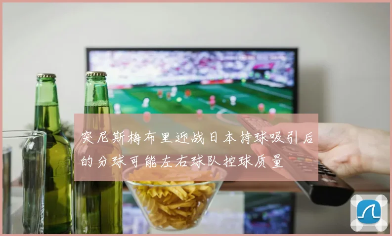 突尼斯梅布里迎战日本持球吸引后的分球可能左右球队控球质量
