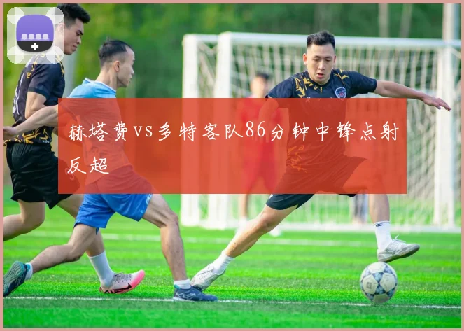 赫塔费vs多特客队86分钟中锋点射反超
