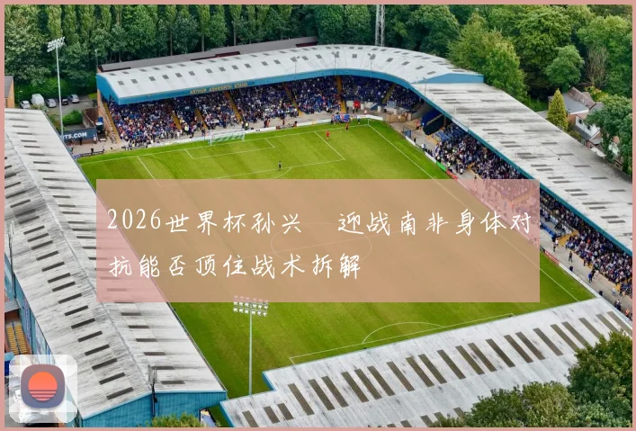 2026世界杯孙兴慜迎战南非身体对抗能否顶住战术拆解