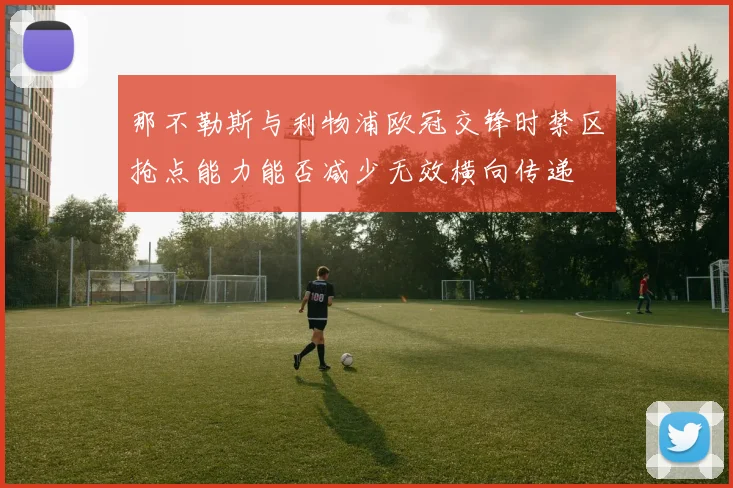 那不勒斯与利物浦欧冠交锋时禁区抢点能力能否减少无效横向传递