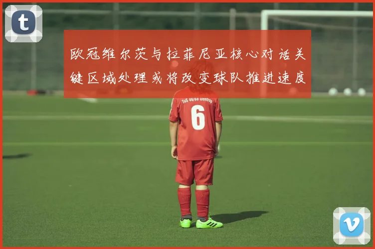 欧冠维尔茨与拉菲尼亚核心对话关键区域处理或将改变球队推进速度