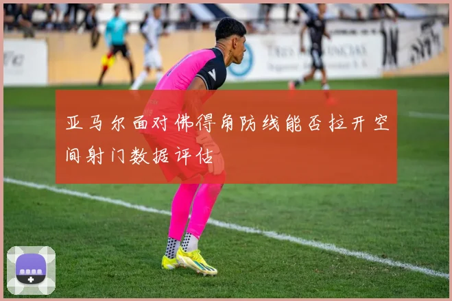 亚马尔面对佛得角防线能否拉开空间射门数据评估