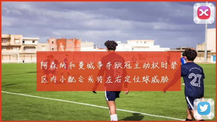 阿森纳和曼城争夺欧冠主动权时禁区内小配合或将左右定位球威胁