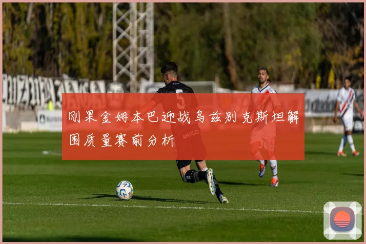 刚果金姆本巴迎战乌兹别克斯坦解围质量赛前分析