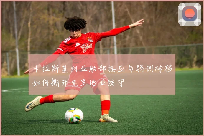卡拉斯基利亚肋部接应与弱侧转移如何撕开克罗地亚防守
